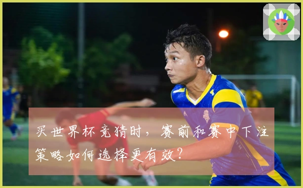买世界杯竞猜时，赛前和赛中下注策略如何选择更有效？